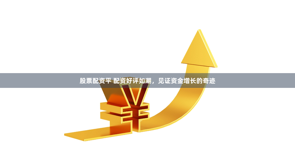 股票配资平 配资好评如潮，见证资金增长的奇迹