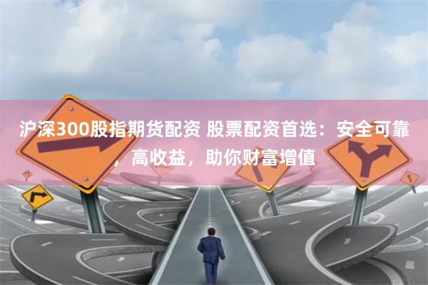 沪深300股指期货配资 股票配资首选：安全可靠，高收益，助你财富增值