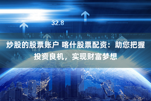 炒股的股票账户 喀什股票配资：助您把握投资良机，实现财富梦想