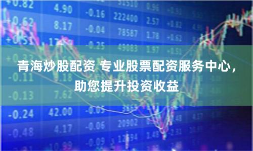 青海炒股配资 专业股票配资服务中心，助您提升投资收益