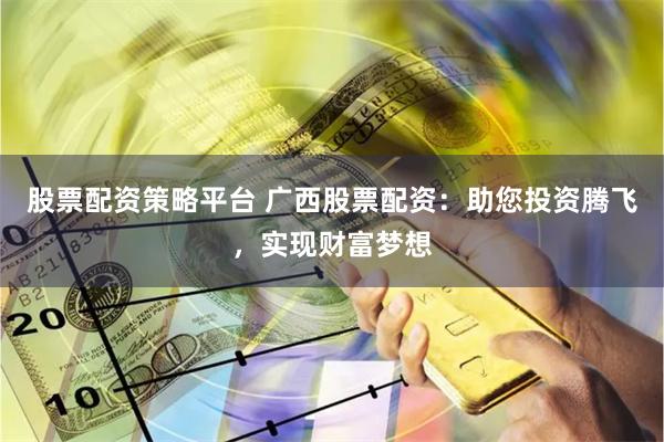 股票配资策略平台 广西股票配资：助您投资腾飞，实现财富梦想