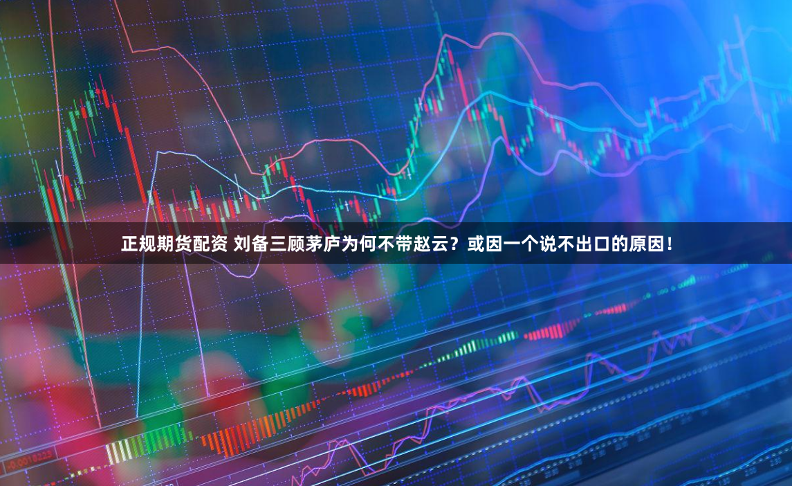 正规期货配资 刘备三顾茅庐为何不带赵云？或因一个说不出口的原因！