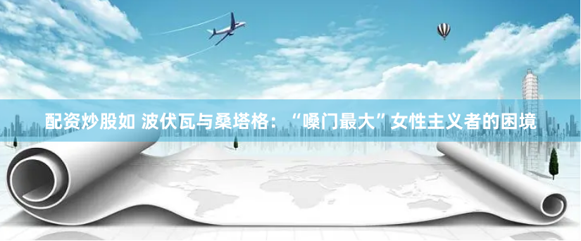 配资炒股如 波伏瓦与桑塔格：“嗓门最大”女性主义者的困境