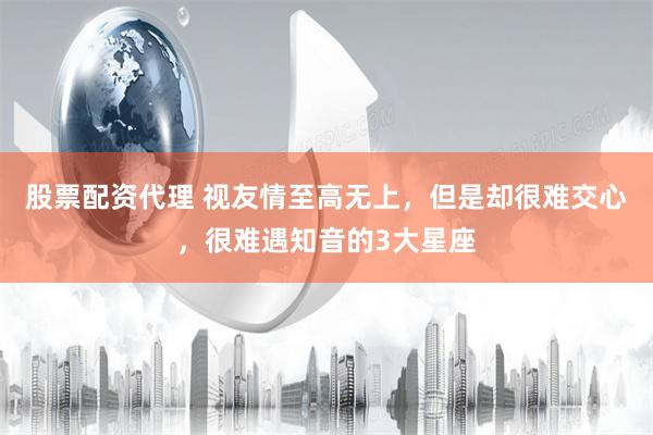 股票配资代理 视友情至高无上，但是却很难交心，很难遇知音的3大星座
