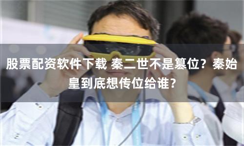 股票配资软件下载 秦二世不是篡位？秦始皇到底想传位给谁？