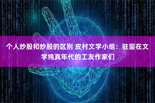 个人炒股和炒股的区别 皮村文学小组：驻留在文学纯真年代的工友作家们