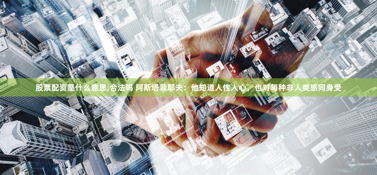 股票配资是什么意思,合法吗 阿斯塔菲耶夫：他知道人性人心，也对每种非人类感同身受