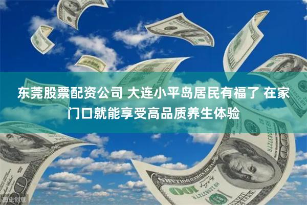 东莞股票配资公司 大连小平岛居民有福了 在家门口就能享受高品质养生体验