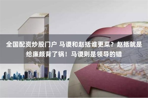 全国配资炒股门户 马谡和赵括谁更菜？赵括就是给廉颇背了锅！马谡则是领导的错