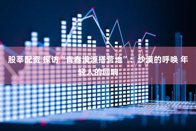 股莘配资 探访“青春漠漠搭营地”：沙漠的呼唤 年轻人的回响