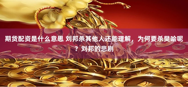 期货配资是什么意思 刘邦杀其他人还能理解，为何要杀樊哙呢？刘邦的悲剧