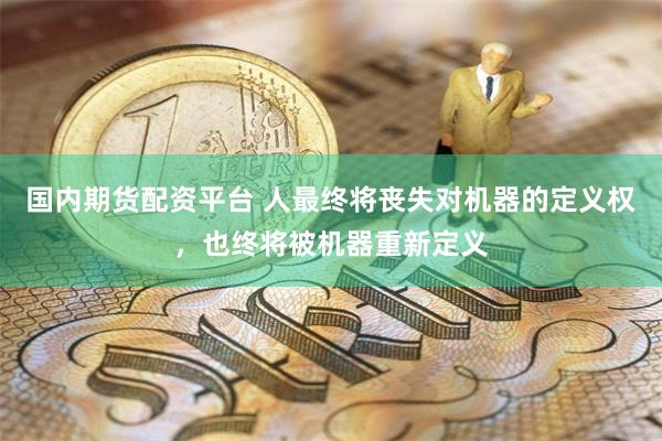 国内期货配资平台 人最终将丧失对机器的定义权，也终将被机器重新定义