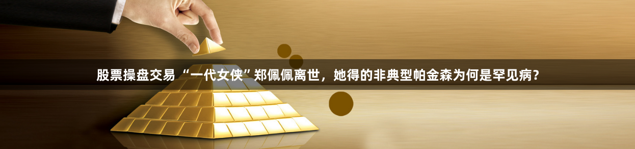 股票操盘交易 “一代女侠”郑佩佩离世，她得的非典型帕金森为何是罕见病？