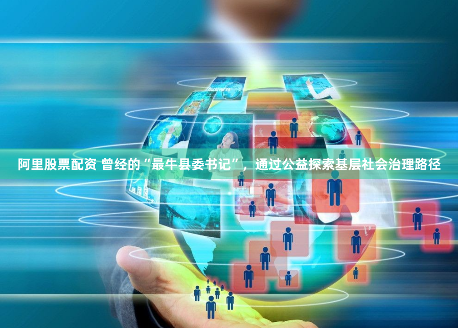 阿里股票配资 曾经的“最牛县委书记”，通过公益探索基层社会治理路径