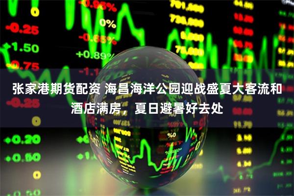 张家港期货配资 海昌海洋公园迎战盛夏大客流和酒店满房，夏日避暑好去处