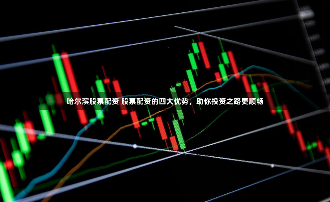 哈尔滨股票配资 股票配资的四大优势，助你投资之路更顺畅