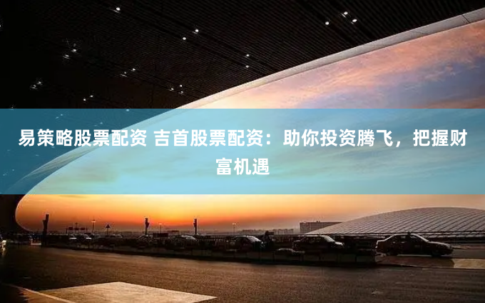 易策略股票配资 吉首股票配资：助你投资腾飞，把握财富机遇