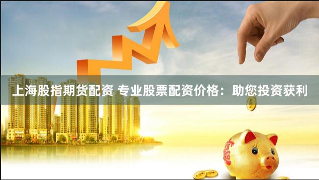 上海股指期货配资 专业股票配资价格：助您投资获利