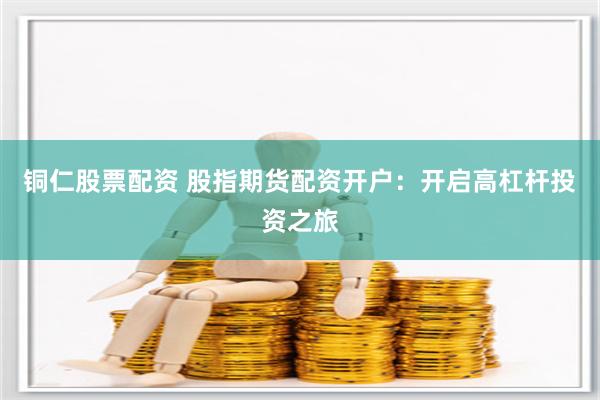 铜仁股票配资 股指期货配资开户：开启高杠杆投资之旅