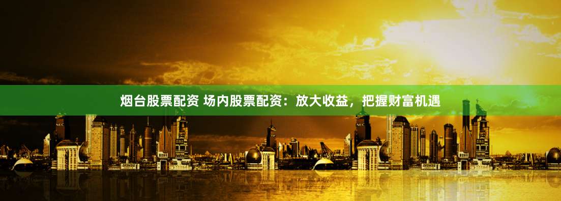 烟台股票配资 场内股票配资：放大收益，把握财富机遇
