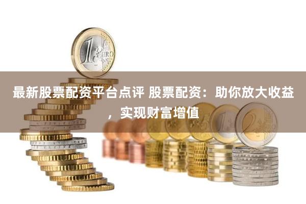 最新股票配资平台点评 股票配资：助你放大收益，实现财富增值