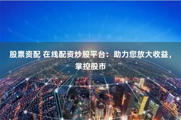 股票资配 在线配资炒股平台：助力您放大收益，掌控股市