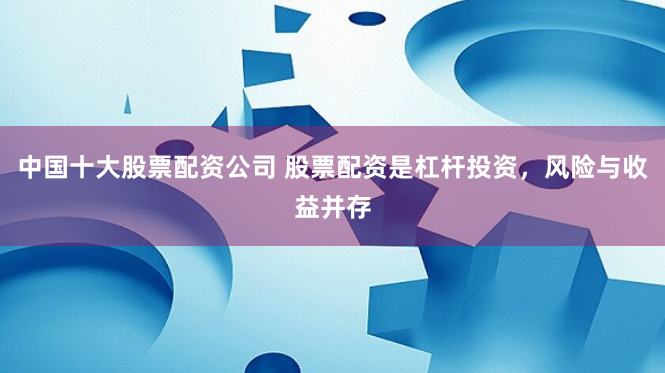 中国十大股票配资公司 股票配资是杠杆投资，风险与收益并存