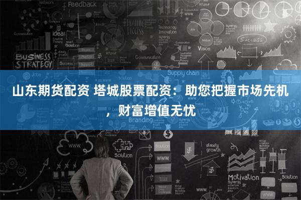 山东期货配资 塔城股票配资：助您把握市场先机，财富增值无忧
