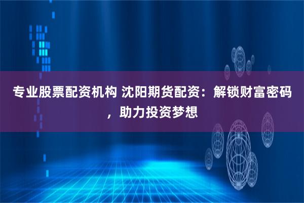 专业股票配资机构 沈阳期货配资：解锁财富密码，助力投资梦想