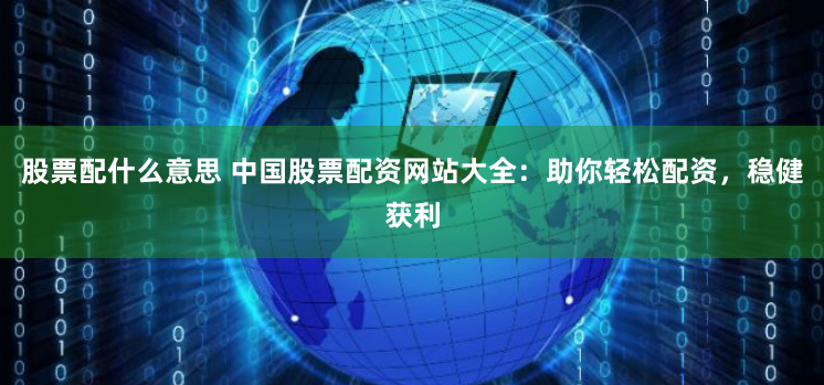 股票配什么意思 中国股票配资网站大全：助你轻松配资，稳健获利