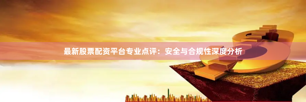 最新股票配资平台专业点评：安全与合规性深度分析